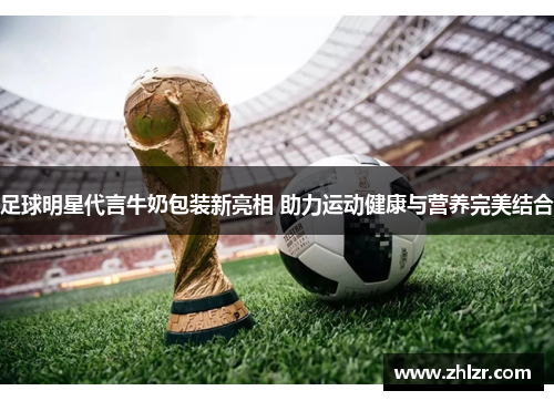 足球明星代言牛奶包装新亮相 助力运动健康与营养完美结合