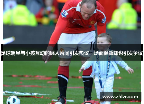 足球明星与小孩互动的感人瞬间引发热议，场面温馨却也引发争议