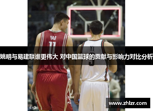 姚明与易建联谁更伟大 对中国篮球的贡献与影响力对比分析