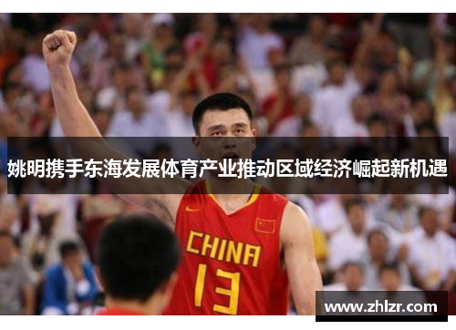 姚明携手东海发展体育产业推动区域经济崛起新机遇