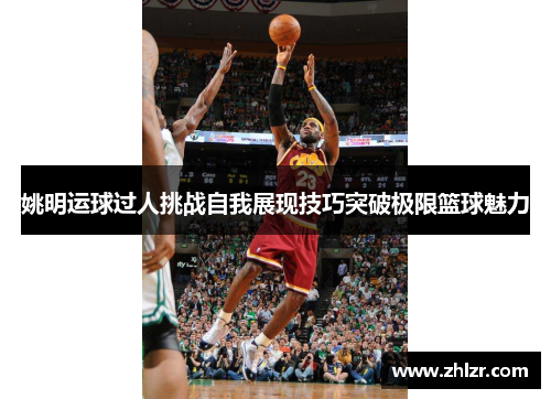 姚明运球过人挑战自我展现技巧突破极限篮球魅力
