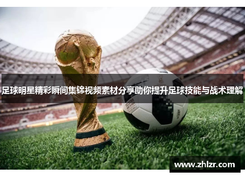 足球明星精彩瞬间集锦视频素材分享助你提升足球技能与战术理解