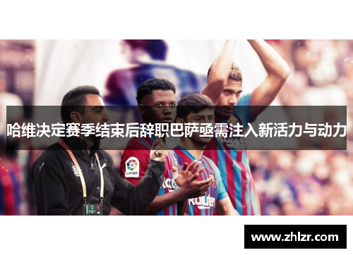 哈维决定赛季结束后辞职巴萨亟需注入新活力与动力